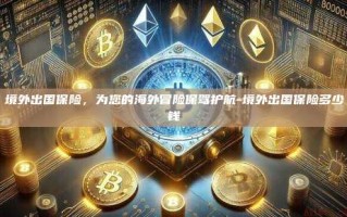 境外出国保险，为您的海外冒险保驾护航-境外出国保险多少钱