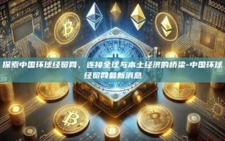 探索中国环球经贸网，连接全球与本土经济的桥梁-中国环球经贸网最新消息