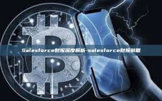 Salesforce财报深度解析-salesforce财报前瞻