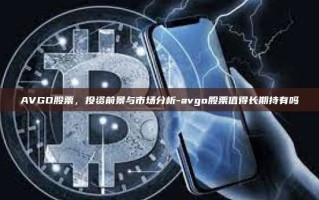 AVGO股票，投资前景与市场分析-avgo股票值得长期持有吗