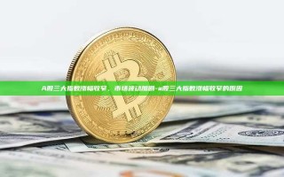 A股三大指数涨幅收窄，市场波动加剧-a股三大指数涨幅收窄的原因