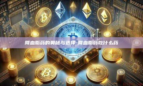 降血脂药的奥秘与选择-降血脂药吃什么药-第1张图片-欧易电脑版