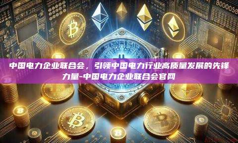 中国电力企业联合会，引领中国电力行业高质量发展的先锋力量-中国电力企业联合会官网-第1张图片-欧易电脑版