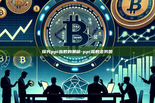 探究ppi指数的奥秘-ppi指数走势图-第1张图片-欧易电脑版