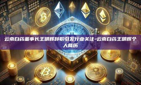 云南白药董事长王明辉辞职引发行业关注-云南白药王明辉个人简历-第1张图片-欧易电脑版