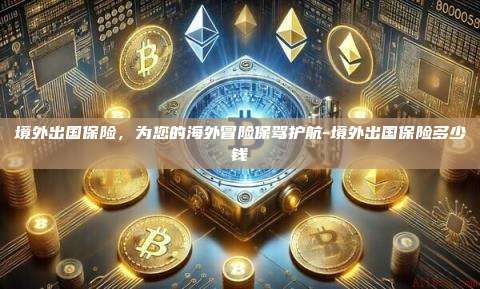 境外出国保险，为您的海外冒险保驾护航-境外出国保险多少钱-第1张图片-欧易电脑版