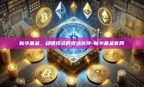 新华基金，稳健投资的优选伙伴-新华基金官网-第1张图片-欧易电脑版