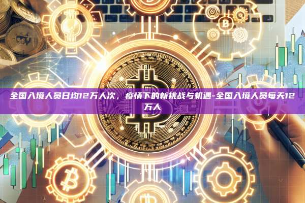 全国入境人员日均12万人次，疫情下的新挑战与机遇-全国入境人员每天12万人-第1张图片-欧易电脑版