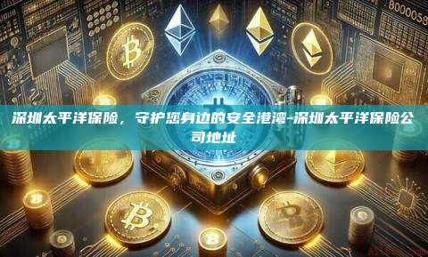 深圳太平洋保险，守护您身边的安全港湾-深圳太平洋保险公司地址-第1张图片-欧易电脑版