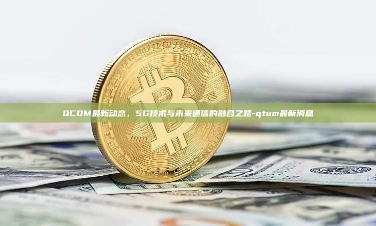 QCOM最新动态，5G技术与未来通信的融合之路-qtum最新消息-第1张图片-欧易电脑版