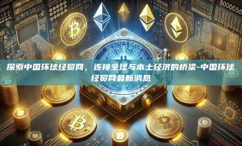 探索中国环球经贸网，连接全球与本土经济的桥梁-中国环球经贸网最新消息-第1张图片-欧易电脑版