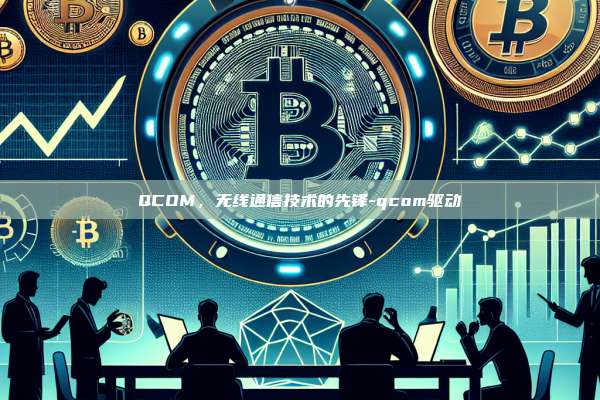 QCOM，无线通信技术的先锋-qcom驱动-第1张图片-欧易电脑版